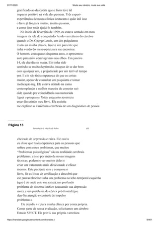 07/11/2020 Mude seu cérebro, mude sua vida
https://translate.googleusercontent.com/translate_f 9/461
gratificado ao descobrir que o livro teve tal
impacto positivo na vida das pessoas. Três experi-
experiências de nossa clínica destacam o quão útil isso
o livro já foi para muitas, muitas pessoas,
e como isso pode ajudá-lo também.
No início de fevereiro de 1999, eu estava sentado em meu
imagem da tela do computador lendo varreduras do cérebro
quando o Dr. George Lewis, um dos psiquiatras
tristas na minha clínica, trouxe um paciente que
tinha voado do meio-oeste para me encontrar.
O homem, com quase cinquenta anos, o apresentou-
auto para mim com lágrimas nos olhos. Em janeiro
14, ele decidiu se matar. Ele tinha sido
sentindo-se muito deprimido, incapaz de se dar bem
com qualquer um, e prejudicado por um terrível tempo
por. E ele não tinha esperança de que as coisas
mudar, apesar de consultar um psiquiatra e tomar
medicação ing. Ele estava deitado na cama
contemplando a melhor maneira de cometer sui-
cide quando por coincidência sua namorada
liguei o programa Today enquanto acontecia
estar discutindo meu livro. Ele assistiu
me explicar as varreduras cerebrais de um diagnóstico de pessoa
Página 15
cheirado de depressão e raiva. Ele ouviu
eu disse que havia esperança para as pessoas que
sofreu com esses problemas, que muitos
“Problemas psicológicos” são na realidade cerebrais
problemas, e isso por meio de novas imagens
técnicas, podemos ver muitos deles e
criar um tratamento mais direcionado e eficaz
mentos. Este paciente saiu e comprou o
livro, fiz as listas de verificação e descobri que
ele provavelmente tinha um problema no lobo temporal esquerdo
(que é de onde veio sua raiva), um profundo
problema do sistema límbico (causando sua depressão
sion), e um problema do córtex pré-frontal (que
deu-lhe atenção e controle de impulso
problemas).
Ele decidiu vir para minha clínica por conta própria.
Como parte de nossa avaliação, solicitamos um cérebro
Estudo SPECT. Ele previu sua própria varredura
Introdução à edição de bolso xiii
 
