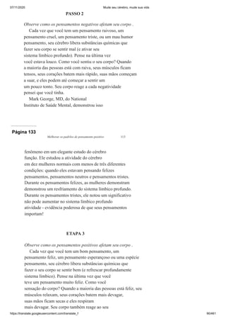 07/11/2020 Mude seu cérebro, mude sua vida
https://translate.googleusercontent.com/translate_f 90/461
PASSO 2
Observe como os pensamentos negativos afetam seu corpo .
Cada vez que você tem um pensamento raivoso, um
pensamento cruel, um pensamento triste, ou um mau humor
pensamento, seu cérebro libera substâncias químicas que
fazer seu corpo se sentir mal (e ativar seu
sistema límbico profundo). Pense na última vez
você estava louco. Como você sentiu o seu corpo? Quando
a maioria das pessoas está com raiva, seus músculos ficam
tensos, seus corações batem mais rápido, suas mãos começam
a suar, e eles podem até começar a sentir um
um pouco tonto. Seu corpo reage a cada negatividade
pensei que você tinha.
Mark George, MD, do National
Instituto de Saúde Mental, demonstrou isso
Página 133
Melhorar os padrões de pensamento positivo 113
fenômeno em um elegante estudo do cérebro
função. Ele estudou a atividade do cérebro
em dez mulheres normais com menos de três diferentes
condições: quando eles estavam pensando felizes
pensamentos, pensamentos neutros e pensamentos tristes.
Durante os pensamentos felizes, as mulheres demonstram
demonstrou um resfriamento do sistema límbico profundo.
Durante os pensamentos tristes, ele notou um significativo
não pode aumentar no sistema límbico profundo
atividade - evidência poderosa de que seus pensamentos
importam!
ETAPA 3
Observe como os pensamentos positivos afetam seu corpo .
Cada vez que você tem um bom pensamento, um
pensamento feliz, um pensamento esperançoso ou uma espécie
pensamento, seu cérebro libera substâncias químicas que
fazer o seu corpo se sentir bem (e refrescar profundamente
sistema límbico). Pense na última vez que você
teve um pensamento muito feliz. Como você
sensação do corpo? Quando a maioria das pessoas está feliz, seu
músculos relaxam, seus corações batem mais devagar,
suas mãos ficam secas e eles respiram
mais devagar. Seu corpo também reage ao seu
 