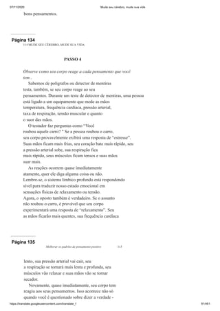 07/11/2020 Mude seu cérebro, mude sua vida
https://translate.googleusercontent.com/translate_f 91/461
bons pensamentos.
Página 134
114 MUDE SEU CÉREBRO, MUDE SUA VIDA
PASSO 4
Observe como seu corpo reage a cada pensamento que você
tem .
Sabemos de polígrafos ou detector de mentiras
testa, também, se seu corpo reage ao seu
pensamentos. Durante um teste de detector de mentiras, uma pessoa
está ligado a um equipamento que mede as mãos
temperatura, frequência cardíaca, pressão arterial,
taxa de respiração, tensão muscular e quanto
o suor das mãos.
O testador faz perguntas como “Você
roubou aquele carro? " Se a pessoa roubou o carro,
seu corpo provavelmente exibirá uma resposta de “estresse”.
Suas mãos ficam mais frias, seu coração bate mais rápido, seu
a pressão arterial sobe, sua respiração fica
mais rápido, seus músculos ficam tensos e suas mãos
suar mais.
As reações ocorrem quase imediatamente
atamente, quer ele diga alguma coisa ou não.
Lembre-se, o sistema límbico profundo está respondendo
sível para traduzir nosso estado emocional em
sensações físicas de relaxamento ou tensão.
Agora, o oposto também é verdadeiro. Se o assunto
não roubou o carro, é provável que seu corpo
experimentará uma resposta de “relaxamento”. Seu
as mãos ficarão mais quentes, sua frequência cardíaca
Página 135
Melhorar os padrões de pensamento positivo 115
lento, sua pressão arterial vai cair, seu
a respiração se tornará mais lenta e profunda, seu
músculos vão relaxar e suas mãos vão se tornar
secador.
Novamente, quase imediatamente, seu corpo tem
reagiu aos seus pensamentos. Isso acontece não só
quando você é questionado sobre dizer a verdade -
 