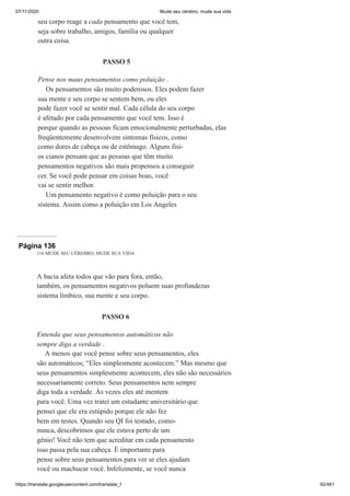 07/11/2020 Mude seu cérebro, mude sua vida
https://translate.googleusercontent.com/translate_f 92/461
seu corpo reage a cada pensamento que você tem,
seja sobre trabalho, amigos, família ou qualquer
outra coisa.
PASSO 5
Pense nos maus pensamentos como poluição .
Os pensamentos são muito poderosos. Eles podem fazer
sua mente e seu corpo se sentem bem, ou eles
pode fazer você se sentir mal. Cada célula do seu corpo
é afetado por cada pensamento que você tem. Isso é
porque quando as pessoas ficam emocionalmente perturbadas, elas
freqüentemente desenvolvem sintomas físicos, como
como dores de cabeça ou de estômago. Alguns fisi-
os cianos pensam que as pessoas que têm muito
pensamentos negativos são mais propensos a conseguir
cer. Se você pode pensar em coisas boas, você
vai se sentir melhor.
Um pensamento negativo é como poluição para o seu
sistema. Assim como a poluição em Los Angeles
Página 136
116 MUDE SEU CÉREBRO, MUDE SUA VIDA
A bacia afeta todos que vão para fora, então,
também, os pensamentos negativos poluem suas profundezas
sistema límbico, sua mente e seu corpo.
PASSO 6
Entenda que seus pensamentos automáticos não
sempre diga a verdade .
A menos que você pense sobre seus pensamentos, eles
são automáticos; “Eles simplesmente acontecem.” Mas mesmo que
seus pensamentos simplesmente acontecem, eles não são necessários
necessariamente correto. Seus pensamentos nem sempre
diga toda a verdade. Às vezes eles até mentem
para você. Uma vez tratei um estudante universitário que
pensei que ele era estúpido porque ele não fez
bem em testes. Quando seu QI foi testado, como-
nunca, descobrimos que ele estava perto de um
gênio! Você não tem que acreditar em cada pensamento
isso passa pela sua cabeça. É importante para
pense sobre seus pensamentos para ver se eles ajudam
você ou machucar você. Infelizmente, se você nunca
 