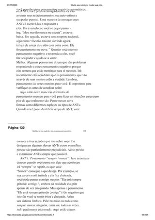 07/11/2020 Mude seu cérebro, mude sua vida
https://translate.googleusercontent.com/translate_f 94/461
você percebe esses pensamentos negativos automáticos,
ou ANTs, você precisa esmagá-los ou eles vão
arruinar seus relacionamentos, sua auto-estima e
seu poder pessoal. Uma maneira de esmagar estes
ANTs é escrevê-los e responder a
eles. Por exemplo, se você se pegar pensar-
ing, “Meu marido nunca me escuta”, escreva
baixa. Em seguida, escreva uma resposta racional,
algo como "Ele não está me ouvindo agora,
talvez ele esteja distraído com outra coisa. Ele
frequentemente me ouve. ” Quando você escreve
pensamentos negativos e responda a eles, você
tire seu poder e ajude-se a sentir
Melhor. Algumas pessoas me dizem que têm problemas
respondendo a esses pensamentos negativos porque
eles sentem que estão mentindo para si mesmos. Ini-
inicialmente eles acreditam que os pensamentos que vão
através de suas mentes estão a verdade. Lembrar,
pensamentos às vezes mentem para você. É importante para
verifique-os antes de acreditar neles!
Aqui estão nove maneiras diferentes de
pensamentos mentem para você para fazer as situações parecerem
pior do que realmente são. Pense nesses nove
formas como diferentes espécies ou tipos de ANTs.
Quando você pode identificar o tipo de ANT, você
Página 139
Melhorar os padrões de pensamento positivo 119
comece a tirar o poder que tem sobre você. Eu
designaram algumas dessas ANTs como vermelhas,
porque são particularmente prejudiciais. Aviso prévio
e exterminar ANTs sempre que possível.
ANT 1: Pensamento “sempre / nunca” . Isso aconteceu
canetas quando você pensa em algo que aconteceu
irá “sempre” se repetir, ou que você
“Nunca” consegue o que deseja. Por exemplo, se
sua parceira está irritada e ela fica chateada,
você pode pensar consigo mesmo: "Ela está sempre
gritando comigo ", embora na realidade ela grite
apenas de vez em quando. Mas apenas o pensamento
“Ela está sempre gritando comigo” é tão negativo que
isso faz você se sentir triste e chateado. Ativa
seu sistema límbico. Palavras tudo ou nada como
sempre, nunca, ninguém, cada um, todas as vezes,
tudo geralmente está errado. Aqui estão alguns
 