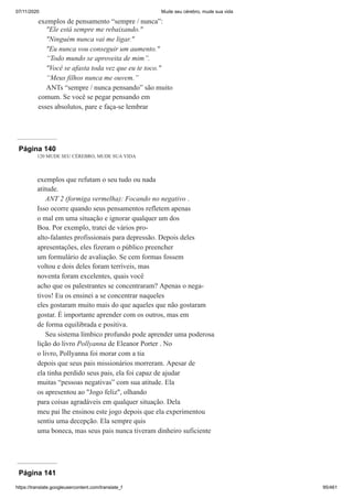 07/11/2020 Mude seu cérebro, mude sua vida
https://translate.googleusercontent.com/translate_f 95/461
exemplos de pensamento “sempre / nunca”:
"Ele está sempre me rebaixando."
"Ninguém nunca vai me ligar."
"Eu nunca vou conseguir um aumento."
“Todo mundo se aproveita de mim”.
"Você se afasta toda vez que eu te toco."
“Meus filhos nunca me ouvem.”
ANTs “sempre / nunca pensando” são muito
comum. Se você se pegar pensando em
esses absolutos, pare e faça-se lembrar
Página 140
120 MUDE SEU CÉREBRO, MUDE SUA VIDA
exemplos que refutam o seu tudo ou nada
atitude.
ANT 2 (formiga vermelha): Focando no negativo .
Isso ocorre quando seus pensamentos refletem apenas
o mal em uma situação e ignorar qualquer um dos
Boa. Por exemplo, tratei de vários pro-
alto-falantes profissionais para depressão. Depois deles
apresentações, eles fizeram o público preencher
um formulário de avaliação. Se cem formas fossem
voltou e dois deles foram terríveis, mas
noventa foram excelentes, quais você
acho que os palestrantes se concentraram? Apenas o nega-
tivos! Eu os ensinei a se concentrar naqueles
eles gostaram muito mais do que aqueles que não gostaram
gostar. É importante aprender com os outros, mas em
de forma equilibrada e positiva.
Seu sistema límbico profundo pode aprender uma poderosa
lição do livro Pollyanna de Eleanor Porter . No
o livro, Pollyanna foi morar com a tia
depois que seus pais missionários morreram. Apesar de
ela tinha perdido seus pais, ela foi capaz de ajudar
muitas “pessoas negativas” com sua atitude. Ela
os apresentou ao "Jogo feliz", olhando
para coisas agradáveis em qualquer situação. Dela
meu pai lhe ensinou este jogo depois que ela experimentou
sentiu uma decepção. Ela sempre quis
uma boneca, mas seus pais nunca tiveram dinheiro suficiente
Página 141
 