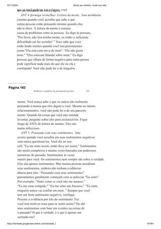 07/11/2020 Mude seu cérebro, mude sua vida
https://translate.googleusercontent.com/translate_f 97/461
que se você pudesse ver o futuro, você
ser um bilionário da loteria agora.
ANT 4 (formiga vermelha): Leitura da mente . Isso aconteceu
canetas quando você acredita que sabe o que
outras pessoas estão pensando mesmo quando eles
não te disse. A leitura da mente é comum
causa de problemas entre as pessoas. Eu digo às pessoas,
"Por favor, não leia minha mente, eu tenho o suficiente
dificuldade em ler sozinho! ” Voce sabe que voce
estão lendo mentes quando você tem pensamentos
como "Ela está com raiva de mim". “Ele não gosta
mim." "Eles estavam falando sobre mim." Eu digo
pessoas que olham de forma negativa para outra pessoa
pode significar nada mais do que ele ou ela é
constipado! Você não pode ler o de ninguém
Página 143
Melhorar os padrões de pensamento positivo 123
mente. Você nunca sabe o que os outros são realmente
pensando a menos que eles digam a você. Mesmo no íntimo
relacionamentos, você não pode ler o de seu parceiro
mente. Quando há coisas que você não entende
levantar, pergunte sobre eles para esclarecê-los. Fique
longe de ANTs de leitura de mentes. Eles são
muito infeccioso.
ANT 5: Pensando com seus sentimentos . Isto
ocorre quando você acredita em seus sentimentos negativos
sem nunca questioná-los. Você diz ao seu-
self, "Eu me sinto assim, então deve ser assim." Sentimentos
são muito complexos e muitas vezes baseados em poderosos
memórias do passado. Sentimentos às vezes
mentir para você. Os sentimentos nem sempre são sobre a verdade.
Eles são apenas sentimentos. Mas muitas pessoas acreditam
seus sentimentos, embora não tenham evidências
dência para eles. “Pensando com seus sentimentos”
pensamentos geralmente começam com as palavras "Eu sinto".
Por exemplo: “Sinto como se você não me amasse.”
"Eu me sinto estúpido." “Eu me sinto um fracasso.” "Eu sinto
ninguém nunca vai confiar em mim. ” Sempre que você
tem um forte sentimento negativo, verifique.
Procure a evidência por trás do sentimento. Faz
você tem motivos reais para se sentir assim? Ou são
seus sentimentos com base em eventos ou coisas de
o passado? O que é verdade, e o que é apenas um
sentindo-me?
 