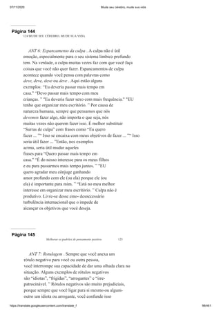 07/11/2020 Mude seu cérebro, mude sua vida
https://translate.googleusercontent.com/translate_f 98/461
Página 144
124 MUDE SEU CÉREBRO, MUDE SUA VIDA
ANT 6: Espancamento da culpa . A culpa não é útil
emoção, especialmente para o seu sistema límbico profundo
tem. Na verdade, a culpa muitas vezes faz com que você faça
coisas que você não quer fazer. Espancamentos de culpa
acontece quando você pensa com palavras como
deve, deve, deve ou deve . Aqui estão alguns
exemplos: “Eu deveria passar mais tempo em
casa." “Devo passar mais tempo com meu
crianças. ” "Eu deveria fazer sexo com mais frequência." "EU
tenho que organizar meu escritório. ” Por causa de
natureza humana, sempre que pensamos que nós
devemos fazer algo, não importa o que seja, nós
muitas vezes não querem fazer isso. É melhor substituir
“Surras de culpa” com frases como “Eu quero
fazer ... ”“ Isso se encaixa com meus objetivos de fazer ... ”“ Isso
seria útil fazer ... ”Então, nos exemplos
acima, seria útil mudar aqueles
frases para “Quero passar mais tempo em
casa." “É do nosso interesse para os meus filhos
e eu para passarmos mais tempo juntos. ” "EU
quero agradar meu cônjuge ganhando
amor profundo com ele (ou ela) porque ele (ou
ela) é importante para mim. ” “Está no meu melhor
interesse em organizar meu escritório. ” Culpa não é
produtivo. Livre-se desse emo- desnecessário
turbulência internacional que o impede de
alcançar os objetivos que você deseja.
Página 145
Melhorar os padrões de pensamento positivo 125
ANT 7: Rotulagem . Sempre que você anexa um
rótulo negativo para você ou outra pessoa,
você interrompe sua capacidade de dar uma olhada clara no
situação. Alguns exemplos de rótulos negativos
são “idiotas”, “frígidas”, “arrogantes” e “irre-
patrocinável. ” Rótulos negativos são muito prejudiciais,
porque sempre que você ligar para si mesmo ou algum-
outro um idiota ou arrogante, você confunde isso
 