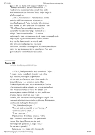 07/11/2020 Mude seu cérebro, mude sua vida
https://translate.googleusercontent.com/translate_f 99/461
pessoa em sua mente com todos os "idiotas" ou
“Pessoas arrogantes” que você já conheceu e
você se torna incapaz de lidar com ele pela razão-
habilmente como um indivíduo único. Fique longe de
rótulos negativos.
ANT 8: Personalização . Personalização ocorre
quando você investe eventos inócuos com
significado pessoal: “Meu chefe não falou comigo
esta manhã. Ela deve estar com raiva de mim. " Ou
“Meu filho sofreu um acidente de carro. Eu
deveria ter passado mais tempo ensinando-o a
dirigir. Deve ser minha culpa. ” Há muitos
outras razões para o comportamento de outras pessoas além do
explicações negativas um sistema límbico anormal
tem escolhe. Por exemplo, seu chefe pode
não falei com você porque ela era preoc-
aninhados, chateados ou com pressa. Você nunca totalmente
saber por que as pessoas fazem o que fazem. Nao tente
personalizar o comportamento dos outros.
Página 146
126 MUDE SEU CÉREBRO, MUDE SUA VIDA
ANT 9 (a formiga vermelha mais venenosa): Culpa .
A culpa é muito prejudicial. Quando você culpa
algo ou outra pessoa para os problemas
em sua vida, você se torna uma vítima passiva de
circunstâncias e você torna isso muito difícil
fazer qualquer coisa para mudar sua situação. Muitos
relacionamentos são arruinados por pessoas que culpam
seus parceiros quando as coisas dão errado. Eles
assumir pouca responsabilidade por seus problemas.
Quando algo dá errado em casa ou em
trabalho, eles tentam encontrar alguém para culpar. Eles
raramente admitem seus próprios problemas. Tipicamente,
você ouvirá declarações deles como:
"Não foi minha culpa que ..."
"Isso não teria acontecido se você tivesse ..."
"Como eu deveria saber ..."
"É sua culpa que ..."
O pensamento de linha de fundo na "culpa
jogo ”é mais ou menos assim:“ Se apenas você
tivesse feito algo diferente, eu não seria
na situação em que estou. A culpa é sua, e
Eu não sou responsável. ”
Sempre que você culpa outra pessoa pelo
 
