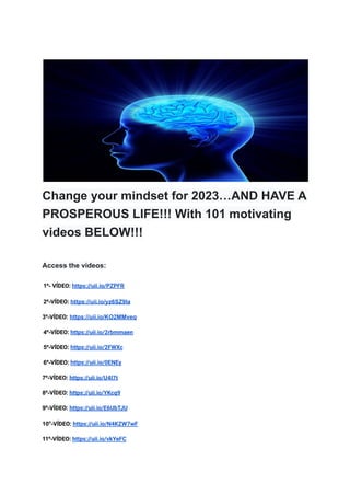 Change your mindset for 2023…AND HAVE A
PROSPEROUS LIFE!!! With 101 motivating
videos BELOW!!!
Access the videos:
1º- VÍDEO: https://uii.io/PZPFR
2º-VÍDEO: https://uii.io/yz6SZ9Ia
3º-VÍDEO: https://uii.io/KO2MMveq
4º-VÍDEO: https://uii.io/2rbmmaen
5º-VÍDEO: https://uii.io/2FWXc
6º-VÍDEO: https://uii.io/0ENEy
7º-VÍDEO: https://uii.io/U4I7t
8º-VÍDEO: https://uii.io/YKcq9
9º-VÍDEO: https://uii.io/E6UbTJU
10º-VÍDEO: https://uii.io/N4KZW7wF
11º-VÍDEO: https://uii.io/vkYeFC
 