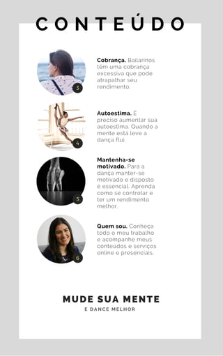 C O N T E Ú D O
Cobrança. Bailarinos
têm uma cobrança
excessiva que pode
atrapalhar seu
rendimento.
Autoestima. É
preciso aumentar sua
autoestima. Quando a
mente está leve a
dança flui.
Mantenha-se
motivado. Para a
dança manter-se
motivado e disposto
é essencial. Aprenda
como se controlar e
ter um rendimento
melhor.
Quem sou. Conheça
todo o meu trabalho
e acompanhe meus
conteúdos e serviços
online e presenciais.
3
4
5
6
MUDE SUA MENTE
E D A N C E M E L H O R
 