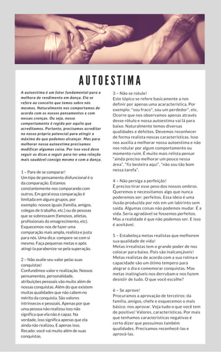 A U T O E S T I M A
A autoestima é um fator fundamental para a
melhora de rendimento em dança. Ela se
refere ao conceito que temos sobre nós
mesmos. Naturalmente nos comportamos de
acordo com os nossos pensamentos e com
nossas crenças. Ou seja, nosso
comportamento é regido por aquilo que
acreditamos. Portanto, precisamos acreditar
no nosso próprio potencial para atingir o
máximo do que podemos alcançar. Mas para
melhorar nossa autoestima precisamos
modificar algumas coisa. Por isso você deve
seguir as dicas a seguir para ter uma relação
mais saudável consigo mesmo e com a dança.
1 – Pare de se comparar!
Um tipo de pensamento disfuncional é o
da comparação. Estamos
constantemente nos comparando com
outros. Em geral essa comparação é
limitada em alguns grupos, por
exemplo: nossos iguais (família, amigos,
colegas de trabalho, etc.) ou de pessoas
que se sobressaem (famosos, atletas,
profissionais do emagrecimento, etc).
Esquecemos-nos de fazer uma
comparação mais ampla, realista e justa
para nós. Uma dica: compare-se com si
mesmo. Faça pequenas metas e após
atingi-la parabenize-se pela superação.
2 – Não avalie seu valor pelas suas
conquistas!
Confundimos valor e realização. Nossos
pensamentos, personalidade,
atribuições pessoais vão muito além de
nossas conquistas. Além do que existem
muitas qualidades que não cabem no
mérito da conquista. São valores
intrínsecos e pessoais. Apenas por que
uma pessoa não realizou isso não
significa que ela não é capaz. Na
verdade, isso significa apenas que ela
ainda não realizou. E apenas isso.
Recado: você vai muito além de suas
conquistas.
3 – Não se rotule!
Este tópico se refere basicamente a nos
definir por apenas uma acaracterística. Por
exemplo: "sou fraco", sou um perdedor", etc.
Ocorre que nos observamos apenas através
desse rótulo e nossa autoestima vai lá para
baixo. Naturalmente temos diversas
qualidades e defeitos. Devemos reconhecer
de forma realista nossas características. Isso
nos auxilia a melhorar nossa autoestima e não
nos rotular por algum comportamento ou
momento ruim. É muito mais relista pensar
“ainda preciso melhorar um pouco nessa
área”, “fiz besteira aqui”, “não sou tão bom
nessa tarefa”.
4 – Não persiga a perfeição!
É preciso tirar esse peso dos nossos ombros.
Queremos e necessitamos algo que nunca
poderemos ser: perfeitos. Essa ideia é uma
ilusão produzida por nós em um labirinto sem
saída. Algumas coisas não podemos mudar. É a
vida. Seria agradável se fossemos perfeitos.
Mas a realidade é que não podemos ser. E isso
é aceitável.
5 – Estabeleça metas realistas que melhorem
sua qualidade de vida!
Metas irrealistas tem o grande poder de nos
colocar para baixo. Pois são inalcançáveis!
Metas realistas de acordo com a sua rotina e
capacidade são um ótimo tempero para
alegrar o dia e comemorar conquistas. Mas
metas inatingíveis nos derrubam e nos fazem
desistir de tudo. O que você escolhe?
6 – Se aprove!
Procuramos a aprovação de terceiros: da
família, amigos, chefe e esquecemos o mais
básico: nos aprovar. Veja tudo o que você tem
de positivo! Valores, características. Por mais
que tenhamos características negativas é
certo dizer que possuímos também
qualidades. Precisamos reconhecê-las e
aprová-las.
 