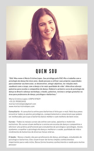 Q U E M S O U
"Olá! Meu nome é Maria Cristina Lopes. Sou psicóloga pela PUC-Rio e trabalho com a
psicologia da dança há cinco anos. Ajuda pessoas a utilizar suas próprias capacidades
para aumentar seu bem estar, se desenvolver, atingir objetivos, ter relações mais
saudáveis com o corpo, com a dança e ter mais qualidade de vida! ​Além disso ofereço
palestras para escolas e companhias de dança. Elaborei o primeiro curso de psicologia da
dança no Brasil e ofereço workshops, e-books, palestras, revistas e artigos gratuitos na
área para professores de dança, psicólogos e bailarinos."
Maria Cristina Lopes | CRP5/47829
+55 21 993053432
mariacristinalopes@gmail.com
www.mariacristinalopes.com
Consultoria - A consultoria online para bailarinos é feita por e-mail. Nela buscamos
encontrar todos os pontos psicológicos, comportamentais e emocionais que podem
ser melhorados para que o bailarino dance melhor e com melhora de bem-estar.
Cursos - Todos os nossos cursos são online com aulas, apostilas e materiais
exclusivos. Os cursos visam melhorar o ensino em escolas de dança e companhias e
oferecer uma prática profissional para estudantes de psicologia e psicólogos. Assim,
ajudamos a espalhar a psicologia da dança e melhorar a saúde, qualidade de vida e
rendimento de bailarinos de diversas faixas-etárias.
E-books - Nosso e-books são para professores de dança, psicólogos, estudandes de
psicologia e bailarinos. Eles visam trazer de forma simples conhecimentos
importantes para cada nicho. Dessa forma levamos conhecimento e saúde para muitas
pessoas!
 