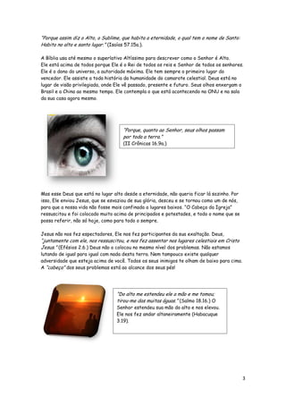 “Porque assim diz o Alto, o Sublime, que habita a eternidade, o qual tem o nome de Santo:
Habito no alto e santo lugar.” (Isaías 57.15a.).
A Bíblia usa até mesmo o superlativo Altíssimo para descrever como o Senhor é Alto.
Ele está acima de todos porque Ele é o Rei de todos os reis e Senhor de todos os senhores.
Ele é o dono do universo, a autoridade máxima. Ele tem sempre o primeiro lugar do
vencedor. Ele assiste a toda história da humanidade do camarote celestial. Deus está no
lugar de visão privilegiada, onde Ele vê passado, presente e futuro. Seus olhos enxergam o
Brasil e a China ao mesmo tempo. Ele contempla o que está acontecendo na ONU e na sala
da sua casa agora mesmo.

“Porque, quanto ao Senhor, seus olhos passam
por toda a terra.”
(II Crônicas 16.9a.)

Mas esse Deus que está no lugar alto desde a eternidade, não queria ficar lá sozinho. Por
isso, Ele enviou Jesus, que se esvaziou de sua glória, desceu e se tornou como um de nós,
para que a nossa vida não fosse mais confinada a lugares baixos. “O Cabeça da Igreja”
ressuscitou e foi colocado muito acima de principados e potestades, e todo o nome que se
possa referir, não só hoje, como para todo o sempre.
Jesus não nos fez espectadores, Ele nos fez participantes da sua exaltação. Deus,

“juntamente com ele, nos ressuscitou, e nos fez assentar nos lugares celestiais em Cristo
Jesus.” (Efésios 2.6.) Deus não o colocou no mesmo nível dos problemas. Não estamos

lutando de igual para igual com nada desta terra. Nem tampouco existe qualquer
adversidade que esteja acima de você. Todos os seus inimigos te olham de baixo para cima.
A “cabeça” dos seus problemas está ao alcance dos seus pés!

“Do alto me estendeu ele a mão e me tomou;
tirou-me das muitas águas.” (Salmo 18.16.) O

Senhor estendeu sua mão do alto e nos elevou.
Ele nos fez andar altaneiramente (Habacuque
3.19).

3

 