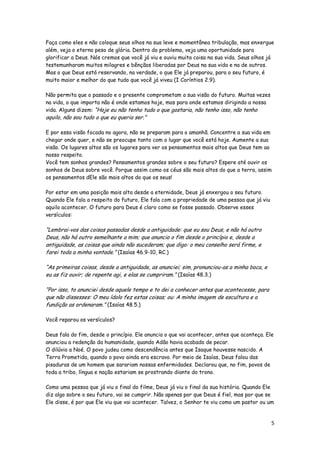 Faça como eles e não coloque seus olhos na sua leve e momentânea tribulação, mas enxergue
além, veja o eterno peso de glória. Dentro do problema, veja uma oportunidade para
glorificar a Deus. Nós cremos que você já viu e ouviu muita coisa na sua vida. Seus olhos já
testemunharam muitos milagres e bênçãos liberadas por Deus na sua vida e na de outros.
Mas o que Deus está reservando, na verdade, o que Ele já preparou, para o seu futuro, é
muito maior e melhor do que tudo que você já viveu (I Coríntios 2.9).
Não permita que o passado e o presente comprometam a sua visão do futuro. Muitas vezes
na vida, o que importa não é onde estamos hoje, mas para onde estamos dirigindo a nossa
vida. Alguns dizem: “Hoje eu não tenho tudo o que gostaria, não tenho isso, não tenho

aquilo, não sou tudo o que eu queria ser.”

E por essa visão focada no agora, não se preparam para o amanhã. Concentre a sua vida em
chegar onde quer, e não se preocupe tanto com o lugar que você está hoje. Aumente a sua
visão. Os lugares altos são os lugares para ver os pensamentos mais altos que Deus tem ao
nosso respeito.
Você tem sonhos grandes? Pensamentos grandes sobre o seu futuro? Espere até ouvir os
sonhos de Deus sobre você. Porque assim como os céus são mais altos do que a terra, assim
os pensamentos dEle são mais altos do que os seus!
Por estar em uma posição mais alta desde a eternidade, Deus já enxergou o seu futuro.
Quando Ele fala a respeito do futuro, Ele fala com a propriedade de uma pessoa que já viu
aquilo acontecer. O futuro para Deus é claro como se fosse passado. Observe esses
versículos:

“Lembrai-vos das coisas passadas desde a antiguidade: que eu sou Deus, e não há outro
Deus, não há outro semelhante a mim; que anuncio o fim desde o princípio e, desde a
antiguidade, as coisas que ainda não sucederam; que digo: o meu conselho será firme, e
farei toda a minha vontade.” (Isaías 46.9-10, RC.)
“As primeiras coisas, desde a antiguidade, as anunciei; sim, pronunciou-as a minha boca, e
eu as fiz ouvir; de repente agi, e elas se cumpriram.” (Isaías 48.3.)
“Por isso, to anunciei desde aquele tempo e to dei a conhecer antes que acontecesse, para
que não dissesses: O meu ídolo fez estas coisas; ou: A minha imagem de escultura e a
fundição as ordenaram.” (Isaías 48.5.)
Você reparou os versículos?
Deus fala do fim, desde o princípio. Ele anuncia o que vai acontecer, antes que aconteça. Ele
anunciou a redenção da humanidade, quando Adão havia acabado de pecar.
O dilúvio a Noé. O povo judeu como descendência antes que Isaque houvesse nascido. A
Terra Prometida, quando o povo ainda era escravo. Por meio de Isaías, Deus falou das
pisaduras de um homem que sarariam nossas enfermidades. Declarou que, no fim, povos de
toda a tribo, língua e nação estariam se prostrando diante do trono.
Como uma pessoa que já viu o final do filme, Deus já viu o final da sua história. Quando Ele
diz algo sobre o seu futuro, vai se cumprir. Não apenas por que Deus é fiel, mas por que se
Ele disse, é por que Ele viu que vai acontecer. Talvez, o Senhor te viu como um pastor ou um

5

 