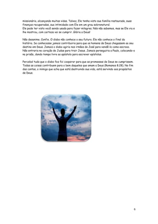 missionário, alcançando muitas vidas. Talvez, Ele tenha visto sua família restaurada, suas
finanças recuperadas, sua intimidade com Ele em um grau sobrenatural.
Ele pode ter visto você sendo usado para fazer milagres. Nós não sabemos, mas se Ele viu e
lhe mostrou, com certeza vai se cumprir. Glória a Deus!
Não desanime. Confie. O diabo não conhece o seu futuro. Ele não conhece o final da
história. Se conhecesse jamais contribuiria para que os homens de Deus chegassem ao seu
destino em Deus. Jamais o diabo agiria nos irmãos de José para vendê-lo como escravo.
Não entraria no coração de Judas para trair Jesus. Jamais perseguiria a Paulo, colocando-o
na prisão, dando tempo livre ao apóstolo para escrever epístolas.
Perceba! tudo que o diabo fez foi cooperar para que as promessas de Deus se cumprissem.
Todas as coisas contribuem para o bem daqueles que amam a Deus (Romanos 8.28). No fim
das contas, o inimigo que acha que está destruindo sua vida, está servindo aos propósitos
de Deus.

6

 
