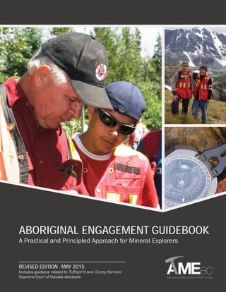 ABORIGINAL ENGAGEMENT GUIDEBOOK
A Practical and Principled Approach for Mineral Explorers
REVISED EDITION - MAY 2015
Includes guidance related to Tsilhqot’in and Grassy Narrows
Supreme Court of Canada decisions
 