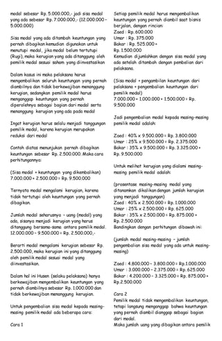 modal sebesar Rp. 5.000.000,- jadi sisa modal
yang ada sebesar Rp. 7.000.000,- (12.000.000 –
5.000.000)
Sisa modal yang ada ditambah keuntungan yang
pernah dibagikan kemudian digunakan untuk
menutupi modal, jika modal belum tertutupi
(Rugi), maka kerugian yang ada ditanggung oleh
pemilik modal sesuai saham yang diinvestasikan
Dalam kasus ini maka pelaksana harus
mengembalikan seluruh keuntungan yang pernah
diambilnya dan tidak berkewajiban menanggung
kerugian, sedangkan pemilik modal harus
menganggap keuntungan yang pernah
diperolehnya sebagai bagian dari modal serta
menanggung kerugian yang ada pada modal
Ingat kerugian harus selalu menjadi tanggungan
pemilik modal, karena kerugian merupakan
reduksi dari modal
Contoh diatas menunjukan pernah dibagikan
keuntungan sebesar Rp. 2.500.000. Maka cara
perhitungannya:
(Sisa modal + keuntungan yang dikembalikan)
7.000.000 + 2.500.000 = Rp. 9.500.000
Ternyata modal mengalami kerugian, karena
tidak tertutupi oleh keuntungan yang pernah
dibagikan.
Jumlah modal seharusnya – uang (modal) yang
ada, sisanya menjadi kerugian yang harus
ditanggung bersama-sama antara pemilik modal.
12.000.000 – 9.500.000 = Rp. 2.500.000,-
Berarti modal mengalami kerugian sebesar Rp.
2.500.000, maka kerugian ini yang ditanggung
oleh pemilik modal sesuai modal yang
diinvestasikan.
Dalam hal ini Husen (selaku pelaksana) hanya
berkewajiban mengembalikan keuntungan yang
pernah diambilnya sebesar Rp. 1.000.000 dan
tidak berkewajiban menanggung kerugian.
Untuk pengembalian sisa modal kepada masing-
masing pemilik modal ada beberapa cara:
Cara 1
Setiap pemilik modal harus mengembalikan
keuntungan yang pernah diambil saat bisnis
berjalan, dengan rincian:
Zaed : Rp. 600.000
Umar : Rp. 375.000
Bakar : Rp. 525.000 +
Rp. 1.500.000
Kemudian dijumlahkan dengan sisa modal yang
ada setelah ditambah dengan pembelian dari
pelaksana.
(Sisa modal + pengambilan keuntungan dari
pelaksana + pengembalian keuntungan dari
pemilik modal)
7.000.000 + 1.000.000 + 1.500.000 = Rp.
9.500.000
Jadi pengembalian modal kepada masing-masing
pemilik modal adalah:
Zaed : 40% x 9.500.000 = Rp. 3.800.000
Umar : 25% x 9.500.000 = Rp. 2.375.000
Bakar : 35% x 9.500.000 = Rp. 3.325.000 +
Rp. 9.500.000
Untuk melihat kerugian yang dialami masing-
masing pemilik modal adalah:
(prosentase masing-masing modal yang
ditanamkan dikalikan dengan jumlah kerugian
yang menjadi tanggungan)
Zaed : 40% x 2.500.000 = Rp. 1.000.000
Umar : 25% x 2.500.000 = Rp. 625.000
Bakar : 35% x 2.500.000 = Rp. 875.000 +
Rp. 2.500.000
Bandingkan dengan perhitungan dibawah ini:
(jumlah modal masing-masing – jumlah
pengembalian sisa modal yang ada untuk masing-
masing)
Zaed : 4.800.000 – 3.800.000 = Rp.1.000.000
Umar : 3.000.000 – 2.375.000 = Rp. 625.000
Bakar : 4.200.000 – 3.325.000 = Rp. 875.000 +
Rp.2.500.000
Cara 2
Pemilik modal tidak mengembalikan keuntungan,
tetapi langsung menganggap bahwa keuntungan
yang pernah diambil dianggap sebagai bagian
dari modal.
Maka jumlah uang yang dibagikan antara pemilik
 