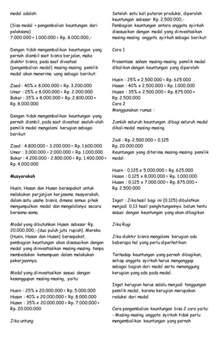 modal adalah:
(Sisa modal + pengembalian keuntungan dari
pelaksana)
7.000.000 + 1.000.000 = Rp. 8.000.000,-
Dengan tidak mengembalikan keuntungan yang
pernah diambil saat bisnis berjalan, maka
diakhir bisnis, pada saat divestasi
(pengembalian modal) masing-masing pemilik
modal akan menerima uang sebagai berikut:
Zaed : 40% x 8.000.000 = Rp. 3.200.000
Umar : 25% x 8.000.000 = Rp. 2.000.000
Bakar : 35% x 8.000.000 = Rp. 2.800.000 +
Rp. 8.000.000
Dengan tidak mengembalikan keuntungan yang
pernah diambil, pada saat divestasi seolah-olah
pemilik modal mengalami kerugian sebagai
berikut:
Zaed : 4.800.000 – 3.200.000 = Rp. 1.600.000
Umar : 3.000.000 – 2.000.000 = Rp. 1.000.000
Bakar : 4.200.000 – 2.800.000 = Rp. 1.400.000 +
Rp. 4.000.000
Musyarakah
Husin, Hasan dan Husen bersepakat untuk
melakukan perjanjian kerjasama musyarakah,
dalam satu usaha bisnis, dimana semua pihak
mengumpulkan modal dan mengelolanya secara
bersama-sama.
Modal yang dibutuhkan Husen sebesar Rp.
20.000.000,- (dua puluh juta rupiah). Mereka
(Husin, Hasan dan Husen) bersepakat,
pembagian keuntungan akan disesuaikan dengan
modal yang diinvestasikan masing-masing tanpa
membedakan kemampuan dalam melakukan
pekerjaannya.
Modal yang diinvestasikan sesuai dengan
kesanggupan masing-masing, yaitu:
Husin : 25% x 20.000.000 = Rp. 5.000.000
Hasan : 40% x 20.000.000 = Rp. 8.000.000
Husen : 35% x 20.000.000 = Rp. 7.000.000 +
Rp. 20.000.000
Jika untung:
Setelah satu kali putaran produksi, diperoleh
keuntungan sebesar Rp. 2.500.000,-
Pembagian keuntungan antara anggota syirkah
disesuaikan dengan modal yang diinvestasikan
masing-masing anggota syirkah sebagai berikut:
Cara 1
Prosentase saham masing-masing pemilik modal
dikalikan dengan keuntungan yang diperoleh:
Husin : 25% x 2.500.000 = Rp. 625.000
Hasan : 40% x 2.500.000 = Rp. 1.000.000
Husen : 35% x 2.500.000 = Rp. 875.000 +
Rp. 2.500.000
Cara 2
Menggunakan rumus :
Jumlah seluruh keuntungan dibagi seluruh modal
dikali modal masing-masing
Jadi : Rp. 2.500.000 = 0,125
Rp. 20.000.000
Keuntungan yang diterima masing-masing pemilik
modal:
Husin : 0,125 x 5.000.000 = Rp. 625.000
Hasan : 0,125 x 8.000.000 = Rp. 1.000.000
Husen : 0,125 x 7.000.000 = Rp. 875.000 +
Rp. 2.500.000
Ingat : Jika hasil bagi ini (0,125) dibulatkan
menjadi 0,13 hasil penghitungannya belum tentu
sesuai dengan keuntungan yang akan dibagikan
Jika Rugi
Jika diakhir bisnis mengalami kerugian ada
beberapa hal yang perlu diperhatikan:
Terhadap keuntungan yang pernah dibagikan,
setiap anggota syirkah harus menganggap
sebagai bagian dari modal serta menanggung
kerugian yang ada pada modal.
Ingat kerugian harus selalu menjadi tanggungan
pemilik modal, karena kerugian merupakan
reduksi dari modal
Cara pengembalian keuntungan bisa 2 cara yaitu:
- Masing-masing anggota syirkah tidak perlu
mengembalikan keuntungan yang pernah
 