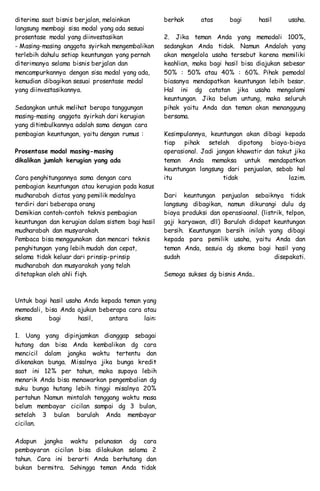 diterima saat bisnis berjalan, melainkan
langsung membagi sisa modal yang ada sesuai
prosentase modal yang diinvestasikan
- Masing-masing anggota syirkah mengembalikan
terlebih dahulu setiap keuntungan yang pernah
diterimanya selama bisnis berjalan dan
mencampurkannya dengan sisa modal yang ada,
kemudian dibagikan sesuai prosentase modal
yang diinvestasikannya.
Sedangkan untuk melihat berapa tanggungan
masing-masing anggota syirkah dari kerugian
yang ditimbulkannya adalah sama dengan cara
pembagian keuntungan, yaitu dengan rumus :
Prosentase modal masing-masing
dikalikan jumlah kerugian yang ada
Cara penghitungannya sama dengan cara
pembagian keuntungan atau kerugian pada kasus
mudharabah diatas yang pemilik modalnya
terdiri dari beberapa orang
Demikian contoh-contoh teknis pembagian
keuntungan dan kerugian dalam sistem bagi hasil
mudharabah dan musyarakah.
Pembaca bisa menggunakan dan mencari teknis
penghitungan yang lebih mudah dan cepat,
selama tidak keluar dari prinsip-prinsip
mudharabah dan musyarakah yang telah
ditetapkan oleh ahli fiqh.
Untuk bagi hasil usaha Anda kepada teman yang
memodali, bisa Anda ajukan beberapa cara atau
skema bagi hasil, antara lain:
1. Uang yang dipinjamkan dianggap sebagai
hutang dan bisa Anda kembalikan dg cara
mencicil dalam jangka waktu tertentu dan
dikenakan bunga. Misalnya jika bunga kredit
saat ini 12% per tahun, maka supaya lebih
menarik Anda bisa menawarkan pengembalian dg
suku bunga hutang lebih tinggi misalnya 20%
pertahun Namun mintalah tenggang waktu masa
belum membayar cicilan sampai dg 3 bulan,
setelah 3 bulan barulah Anda membayar
cicilan.
Adapun jangka waktu pelunasan dg cara
pembayaran cicilan bisa dilakukan selama 2
tahun. Cara ini berarti Anda berhutang dan
bukan bermitra. Sehingga teman Anda tidak
berhak atas bagi hasil usaha.
2. Jika teman Anda yang memodali 100%,
sedangkan Anda tidak. Namun Andalah yang
akan mengelola usaha tersebut karena memiliki
keahlian, maka bagi hasil bisa diajukan sebesar
50% : 50% atau 40% : 60%. Pihak pemodal
biasanya mendapatkan keuntungan lebih besar.
Hal ini dg catatan jika usaha mengalami
keuntungan. Jika belum untung, maka seluruh
pihak yaitu Anda dan teman akan menanggung
bersama.
Kesimpulannya, keuntungan akan dibagi kepada
tiap pihak setelah dipotong biaya-biaya
operasional. Jadi jangan khawatir dan takut jika
teman Anda memaksa untuk mendapatkan
keuntungan langsung dari penjualan, sebab hal
itu tidak lazim.
Dari keuntungan penjualan sebaiknya tidak
langsung dibagikan, namun dikurangi dulu dg
biaya produksi dan operasioanal. (listrik, telpon,
gaji karyawan, dll) Barulah didapat keuntungan
bersih. Keuntungan bersih inilah yang dibagi
kepada para pemilik usaha, yaitu Anda dan
teman Anda, sesuia dg skema bagi hasil yang
sudah disepakati.
Semoga sukses dg bisnis Anda..
 