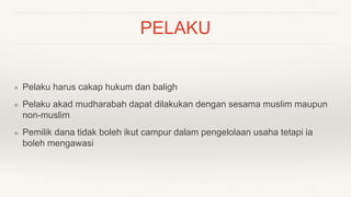 PELAKU
❖ Pelaku harus cakap hukum dan baligh
❖ Pelaku akad mudharabah dapat dilakukan dengan sesama muslim maupun
non-muslim
❖ Pemilik dana tidak boleh ikut campur dalam pengelolaan usaha tetapi ia
boleh mengawasi
 