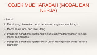OBJEK MUDHARABAH (MODAL DAN
KERJA)
❖ Modal
A. Modal yang diserahkan dapat berbentuk uang atau aset lainnya.
B. Modal harus tunai dan tidak utang
C. Pengelola dana tidak diperkenankan untuk memudharabahkan kembali
modal mudharabah.
D. Pengelola dana tidak diperbolehkan untuk meminjamkan modal kepada
orang lain
 