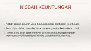 NISBAH KEUNTUNGAN
❖ Nisbah adalah besaran yang digunakan untuk pembagian keuntungan.
❖ Perubahan nisbah harus berdasarkan kesepakatan kedua belah pihak
❖ Pemilik dana tidak boleh meminta pembagian keuntungan dengan
menyatakan nominal tertentu karena dapat menimbulkan riba.
 