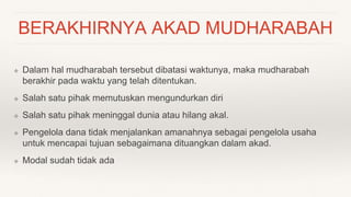 BERAKHIRNYA AKAD MUDHARABAH
❖ Dalam hal mudharabah tersebut dibatasi waktunya, maka mudharabah
berakhir pada waktu yang telah ditentukan.
❖ Salah satu pihak memutuskan mengundurkan diri
❖ Salah satu pihak meninggal dunia atau hilang akal.
❖ Pengelola dana tidak menjalankan amanahnya sebagai pengelola usaha
untuk mencapai tujuan sebagaimana dituangkan dalam akad.
❖ Modal sudah tidak ada
 
