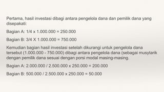 Pertama, hasil investasi dibagi antara pengelola dana dan pemilik dana yang
disepakati:
Bagian A: 1/4 x 1.000.000 = 250.000
Bagian B: 3/4 X 1.000.000 = 750.000
Kemudian bagian hasil investasi setelah dikurangi untuk pengelola dana
tersebut (1.000.000 - 750.000) dibagi antara pengelola dana (sebagai musytarik
dengan pemilik dana sesuai dengan porsi modal masing-masing.
Bagian A: 2.000.000 / 2.500.000 x 250.000 = 200.000
Bagian B: 500.000 / 2.500.000 x 250.000 = 50.000
 