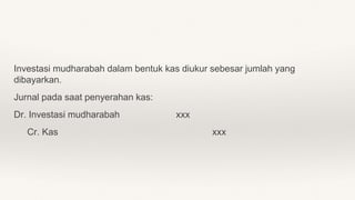 Investasi mudharabah dalam bentuk kas diukur sebesar jumlah yang
dibayarkan.
Jurnal pada saat penyerahan kas:
Dr. Investasi mudharabah xxx
Cr. Kas xxx
 