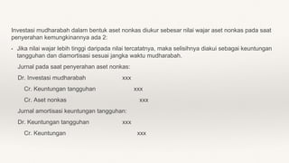 Investasi mudharabah dalam bentuk aset nonkas diukur sebesar nilai wajar aset nonkas pada saat
penyerahan kemungkinannya ada 2:
• Jika nilai wajar lebih tinggi daripada nilai tercatatnya, maka selisihnya diakui sebagai keuntungan
tangguhan dan diamortisasi sesuai jangka waktu mudharabah.
Jurnal pada saat penyerahan aset nonkas:
Dr. Investasi mudharabah xxx
Cr. Keuntungan tangguhan xxx
Cr. Aset nonkas xxx
Jurnal amortisasi keuntungan tangguhan:
Dr. Keuntungan tangguhan xxx
Cr. Keuntungan xxx
 