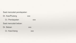 Saat mencatat pendapatan:
Dr. Kas/Piutang xxx
Cr. Pendapatan xxx
Saat mencatat beban:
Dr. Beban xxx
Cr. Kas/Utang xxx
 