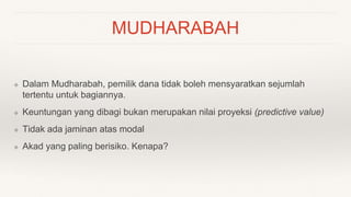 MUDHARABAH
❖ Dalam Mudharabah, pemilik dana tidak boleh mensyaratkan sejumlah
tertentu untuk bagiannya.
❖ Keuntungan yang dibagi bukan merupakan nilai proyeksi (predictive value)
❖ Tidak ada jaminan atas modal
❖ Akad yang paling berisiko. Kenapa?
 