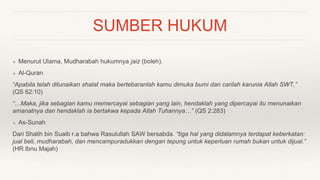SUMBER HUKUM
❖ Menurut Ulama, Mudharabah hukumnya jaiz (boleh).
❖ Al-Quran
“Apabila telah ditunaikan shalat maka bertebaranlah kamu dimuka bumi dan carilah karunia Allah SWT,”
(QS 62:10)
“…Maka, jika sebagian kamu memercayai sebagian yang lain, hendaklah yang dipercayai itu menunaikan
amanatnya dan hendaklah ia bertakwa kepada Allah Tuhannya…” (QS 2:283)
❖ As-Sunah
Dari Shalih bin Suaib r.a bahwa Rasulullah SAW bersabda. “tiga hal yang didalamnya terdapat keberkatan:
jual beli, mudharabah, dan mencampuradukkan dengan tepung untuk keperluan rumah bukan untuk dijual.”
(HR.Ibnu Majah)
 