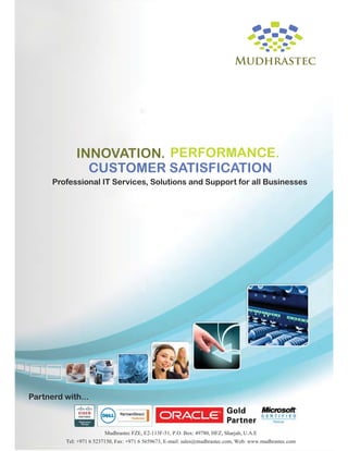 INNOVATION. PERFORMANCE.
CUSTOMER SATISFICATION
Professional IT Services, Solutions and Support for all Businesses

Partnerd with...

Mudhrastec FZE, E2-113F-51, P.O. Box: 49780, HFZ, Sharjah, U.A.E
Tel: +971 6 5237150, Fax: +971 6 5659673, E-mail: sales@mudhrastec.com, Web: www.mudhrastec.com

 