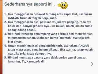 Sederhananya seperti ini..
1. Jika menggunakan pesawat terbang atau kapal laut, usahakan
JANGAN turun di tengah perjalanan.
2. Jika menggunakan bus, pastikan wujud nya panjang, roda nya
besar dan banyak jendela nya. Jika bukan, boleh jadi itu cuma
odong-odong doank.
3. Hati-hati terhadap penumpang yang berbaik hati menawarkan
minuman/makanan, usahakan minta "mentah" nya saja deh
biar aman.
4. Untuk meminimalisasi gendam/hipnotis, usahakan JANGAN
tatap mata orang yang belum dikenal. Jika wanita, tatap wajah-
nya. Jika pria, tatap dompet-nya.
5. Hindari membawa barang yang tidak perlu seperti tangga,
lemari es, TV, kasur,sofa dll.
 
