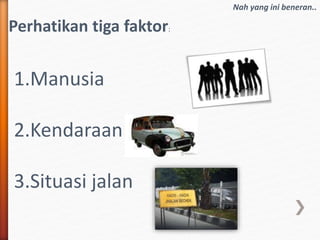 Nah yang ini beneran..
Perhatikan tiga faktor:
1.Manusia
2.Kendaraan
3.Situasi jalan
 