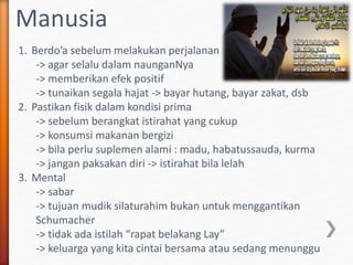 Manusia
1. Berdo’a sebelum melakukan perjalanan
-> agar selalu dalam naunganNya
-> memberikan efek positif
-> tunaikan segala hajat -> bayar hutang, bayar zakat, dsb
2. Pastikan fisik dalam kondisi prima
-> sebelum berangkat istirahat yang cukup
-> konsumsi makanan bergizi
-> bila perlu suplemen alami : madu, habatussauda, kurma
-> jangan paksakan diri -> istirahat bila lelah
3. Mental
-> sabar
-> tujuan mudik silaturahim bukan untuk menggantikan
Schumacher
-> tidak ada istilah “rapat belakang Lay”
-> keluarga yang kita cintai bersama atau sedang menunggu
 