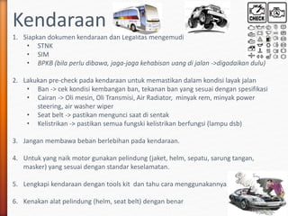 Kendaraan
1. Siapkan dokumen kendaraan dan Legalitas mengemudi
• STNK
• SIM
• BPKB (bila perlu dibawa, jaga-jaga kehabisan uang di jalan ->digadaikan dulu)
2. Lakukan pre-check pada kendaraan untuk memastikan dalam kondisi layak jalan
• Ban -> cek kondisi kembangan ban, tekanan ban yang sesuai dengan spesifikasi
• Cairan -> Oli mesin, Oli Transmisi, Air Radiator, minyak rem, minyak power
steering, air washer wiper
• Seat belt -> pastikan mengunci saat di sentak
• Kelistrikan -> pastikan semua fungski kelistrikan berfungsi (lampu dsb)
3. Jangan membawa beban berlebihan pada kendaraan.
4. Untuk yang naik motor gunakan pelindung (jaket, helm, sepatu, sarung tangan,
masker) yang sesuai dengan standar keselamatan.
5. Lengkapi kendaraan dengan tools kit dan tahu cara menggunakannya
6. Kenakan alat pelindung (helm, seat belt) dengan benar
 