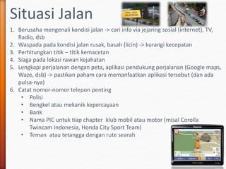 Situasi Jalan
1. Berusaha mengenali kondisi jalan -> cari info via jejaring sosial (internet), TV,
Radio, dsb
2. Waspada pada kondisi jalan rusak, basah (licin) -> kurangi kecepatan
3. Perhitungkan titik – titik kemacetan
4. Siaga pada lokasi rawan kejahatan
5. Lengkapi perjalanan dengan peta, aplikasi pendukung perjalanan (Google maps,
Waze, dsb) -> pastikan paham cara memanfaatkan aplikasi tersebut (dan ada
pulsa-nya)
6. Catat nomor-nomor telepon penting
• Polisi
• Bengkel atau mekanik kepercayaan
• Bank
• Nama PIC untuk tiap chapter klub mobil atau motor (misal Corolla
Twincam Indonesia, Honda City Sport Team)
• Teman atau tetangga dengan rute searah
 