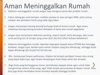 Aman Meninggalkan Rumah1. Sebelum meninggalkan rumah jangan lupa mengunci pintu dan jendela rumah.
2. Cabut selang gas serta kompor, matikan pompa air atau jaringan PAM, serta semua
colokan dan peralatan listrik yang tidak digunakan.
3. Jangan menyimpan barang-barang berharga Anda di lemari rumah. Agar aman,
sebaiknya barang-barang tersebut dititipkan di bank atau rumah pegadaian
4. Jangan lupa menyimpan dokumen penting, seperti ijazah, kartu keluarga, atau surat-
surat penting lain di tempat yang aman (dan jika bisa tahan bahaya kebakaran)
5. Sebelum meninggalkan rumah, laporkan kepergian kepada ketua RT/RW dan tetangga
terdekat. Jangan lupa, berikan pula nomor telepon yang bisa dihubungi, sehingga Anda
dapat dihubungi jika terjadi hal-hal darurat.
6. Bila mempunyai hewan peliharaan, titipkan ke tempat penitipan hewan atau orang
yang dapat dipercaya, agar hewan kesayangan Anda tetap sehat dan terawat.
7. Bagi Anda yang berlangganan koran, beritahukan kepada pihak agen untuk tidak
mengirimnya selama Anda pergi, agar tidak terjadi penumpukan di depan rumah. Atau
bisa juga Anda menitipkan koran tersebut kepada tetangga terdeka
 