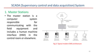 SCADA (Supervisory control and data acquisition) System
1. Master Stations
• The master station is a
computer
responsible
system
for
communicating with the
field equipment and
includes a human machine
interface (HMI) in the
control room or elsewhere.
Fig.3: Typical modern EMS architecture
18
 