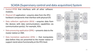 SCADA (Supervisory control and data acquisition) System
• Central RTDB that interfaces with all other software
modules.
• Physical I/O application—acquires data from the RTU
hardware components that interface with physical I/O.
• Data collection application (DCA) —acquires data from
the devices with data communications capabilities via
communication port(s). For example, IEDs.
• Data processing application (DPA) —presents data to the
master station or HMI.
• Data translation application (DTA) — that manipulates
data before they are presented to the master station or
support stand-alone functionality at the RTU level.
21
 