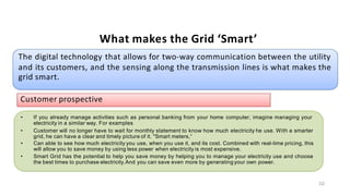 What makes the Grid ‘Smart’
The digital technology that allows for two-way communication between the utility
and its customers, and the sensing along the transmission lines is what makes the
grid smart.
Customer prospective
• If you already manage activities such as personal banking from your home computer, imagine managing your
electricity in a similar way. For examples
•
•
•
Customer will no longer have to wait for monthly statement to know how much electricity he use. With a smarter
grid, he can have a clear and timely picture of it. "Smart meters,“
Can able to see how much electricity you use, when you use it, and its cost. Combined with real-time pricing, this
will allow you to save money by using less power when electricity is most expensive.
Smart Grid has the potential to help you save money by helping you to manage your electricity use and choose
the best times to purchase electricity.And you can save even more by generating your own power.
10
 