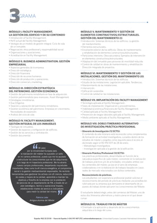 3España: 902 23 23 50 - Fuera de España: (+34) 917 407 272 | universidadeuropea.es | Universidad Europea | Laureate International Universities
3PROGRAMA
Módulo I. Facility Management.
La gestión del edificio y de su contenido
• Introducción al Facility Management.
• Perfil actual del Facility Management.
• Ventajas de un modelo de gestión integral. Ciclo de vida
de un inmueble.
• Negociación, ética profesional y responsabilidad social.
• Organizaciones y asociaciones.
• Acreditación en Facility Management.
Módulo II. Business Administration. Gestión
empresarial
• Aspectos generales de la empresa.
• Dirección estratégica.
• Dirección financiera.
• Dirección de recursos humanos.
• Dirección de producción y operaciones.
• Dirección comercial y marketing.
Módulo III. Dirección estratégica
del patrimonio. Gestión económica
• Gestión del patrimonio inmobiliario en fase de adquisición.
• Gestión patrimonialista para inversores. Asset Management.
• Estrategias inmobiliarias.
• Due Diligence.
• Tasación y valoración del patrimonio inmobiliario.
• Gestión económica del patrimonio. Empresas en crecimiento.
Necesidades de expansión.
• Análisis del ciclo de vida.
Módulo IV. Facility Management.
Gestión integral de los inmuebles
• Tipología de inmuebles.
• Gestión de espacios y configuración de edificios.
• Gestión de los servicios y contratación.
• Gestión documental.
Módulo V. Mantenimiento y gestión de
elementos constructivos/estructurales.
Gestión del mantenimiento (I)
• Introducción. Sistemas técnicos de los edificios. La gestión.
del mantenimiento.
• Elementos estructurales.
• Envolvente exterior de los edificios. Obras de mantenimiento
y rehabilitación de elementos constructivos/estructurales.
• Particiones interiores. Obra secundaria. Ejemplos de Intervención
en elementos constructivos/estructurales.
• Adaptación del inmueble para personas de movilidad reducida.
• Control de calidad en obras de mantenimiento y rehabilitación.
Dirección integrada de proyectos.
Módulo VI. Mantenimiento y gestión de las
instalaciones. Gestión del mantenimiento (II).
• Introducción. Sistemas técnicos de los edificios.
• Estudio de las instalaciones. Legislación aplicable. Tendencias.
• Mantenimiento de las instalaciones.
• Intervención.
• Edificación sostenible.
• Control de calidad en las instalaciones.
Módulo VII. Implantación del Facility Management
• Tecnología aplicada al Facility Management.
• Fases de implantación. Organización y procedimientos.
• Viabilidad económica/financiera del Facility Management.
• Calidad aplicada al Facility Management.
• Prevención de riesgos laborales aplicada al Facility Management.
• Medio ambiente aplicado al Facility Management.
Módulo VIII. Doble itinerario alternativo
de Investigación/Práctica Profesional.
• Itinerario de Investigación (12 ECTS):
	 El contenido de este itinerario está reconocido como complementos
de formación en actividad investigadora, cursados dentro de los
estudios de máster y exigidos como requisito para el acceso al
doctorado según el RD 99/2011 de 28 de enero.
	 – Metodología investigadora.
	 – Investigación aplicada a la gestión de la edificación.
• Itinerario Práctico/Profesional (12 ECTS):
	Las prácticas profesionales, desarrolladas en función de la
naturaleza específica de cada máster, consistirán en la realización
de trabajos prácticos y/o de actividades, vinculados ambos con
los contenidos del máster, ya sea en el seno de empresas
colaboradoras o en la elaboración de trabajos basados en casos
reales de mercado relacionados con dichos contenidos.
	Reconocimiento de prácticas.
Los estudiantes con experiencia profesional podrán solicitar el
reconocimiento del período de prácticas mediante una acreditación
rubricada por su empresa que demuestre el desempeño de un
puesto de trabajo donde aplicaron los conocimientos del Máster.
El estudiante deberá elegir, antes del comienzo del Máster, uno de
estos dos Itinerarios alternativos y matricularse en el que desee
cursar.
Módulo IX. Trabajo Fin de Máster
• Orientado a la aplicación y desarrollo de los conocimientos
adquiridos a lo largo del curso.
Mi paso
por la Universidad Europea para
la realización del máster ha supuesto un salto
en mi carrera profesional, puesto que me ha ayudado
a estructurar los conocimientos que he ido adquiriendo
a lo largo de mi trayectoria profesional. Me ha abierto
nuevos campos profesionales, despertando inquietudes
importantes, tales como la efi ciencia energética, el compromiso
social o la gestión medioambiental responsable. He recibido
herramientas para gestionar los activos con efi ciencia, reducción
de costes y mejora de la calidad, aprendido a maridar los
objetivos y filosofía de la empresa con la prestación
de servicios de un departamento de FM, a través de un
plan estratégico, táctico y operacional trazado,
estableciendo niveles de servicio e indicadores
para medir la calidad del mismo.
Patricia Lobo
Antigua alumna del Máster
 