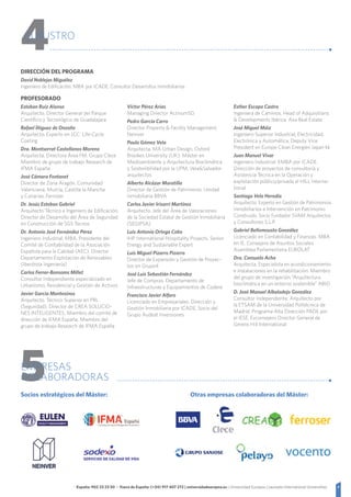 4España: 902 23 23 50 - Fuera de España: (+34) 917 407 272 | universidadeuropea.es | Universidad Europea | Laureate International Universities
4CLAUSTRO
DIRECCIÓN DEL PROGRAMA
David Noblejas Miguélez
Ingeniero de Edificación. MBA por ICADE. Consultor Desarrollos Inmobiliarios
PROFESORADO
Esteban Ruiz Alonso
Arquitecto. Director General del Parque
Científico y Tecnológico de Guadalajara
Rafael Íñiguez de Onzoño
Arquitecto. Experto en LCC: Life-Cycle
Costing
Dra. Montserrat Castellanos Moreno
Arquitecta. Directora Área FM. Grupo Clece
Miembro de grupo de trabajo Research de
IFMA España
José Cámara Fontanet
Director de Zona Aragón, Comunidad
Valenciana, Murcia, Castilla la Mancha
y Canarias, Ferroser
Dr. Jesús Esteban Gabriel
Arquitecto Técnico e Ingeniero de Edificación.
Director de Desarrollo del Área de Seguridad
en Construcción de SGS Tecnos
Dr. Antonio José Fernández Pérez
Ingeniero Industrial, MBA. Presidente del
Comité de Confiabilidad de la Asociación
Española para la Calidad (AEC). Director
Departamento Explotación de Renovables
(Iberdrola Ingeniería)
Carlos Ferrer-Bonsoms Millet
Consultor Independiente especializado en
Urbanismo, Residencial y Gestión de Activos
Javier García Montesinos
Arquitecto. Técnico Superior en PRL
(Seguridad). Director de CREA SOLUCIO-
NES INTELIGENTES. Miembro del comité de
dirección de IFMA España. Miembro del
grupo de trabajo Research de IFMA España
Víctor Pérez Arias
Managing Director ActivumSG
Pedro García Carro
Director Property  Facility Management,
Neinver
Paula Gómez Vela
Arquitecta. MA Urban Design. Oxford
Brookes University (UK). Máster en
Medioambiente y Arquitectura Bioclimática
y Sostenibilidad por la UPM. VelaSalvador
arquitectos
Alberto Alcázar Moratilla
Director de Gestión de Patrimonio. Unidad
Inmobiliaria BBVA
Carlos Javier Irisarri Martínez
Arquitecto. Jefe del Área de Valoraciones
de la Sociedad Estatal de Gestión Inmobiliaria
(SEGIPSA)
Luis Antonio Ortega Cobo
IHP International Hospitality Projects. Senior
Energy and Sustainable Expert
Luis Miguel Pizarro Pizarro
Director de Expansión y Gestión de Proyec-
tos en Grupo4
José Luis Sebastián Fernández
Jefe de Compras. Departamento de
Infraestructuras y Equipamientos de Codere
Francisco Javier Alfaro
Licenciado en Empresariales. Dirección y
Gestión Inmobiliaria por ICADE. Socio del
Grupo Audeat Inversiones
Esther Escapa Castro
Ingeniera de Caminos. Head of Adquisitions
 Developments Ibérica. Axa Real Estate
José Miguel Máiz
Ingeniero Superior Industrial, Electricidad,
Electrónica y Automática. Deputy Vice
President en Europe Clean Energies Japan kk
Juan Manuel Vivar
Ingeniero Industrial. EMBA por ICADE.
Dirección de proyectos de consultoría y
Asistencia Técnica en la Operación y
explotación público/privada el HILL Interna-
tional
Santiago Vela Heredia
Arquitecto. Experto en Gestión de Patrimonios
inmobiliarios e Intervención en Patrimonio
Construido. Socio Fundador SVAM Arquitectos
y Consultores S.L.P.
Gabriel Bellomousto González
Licenciado en Contabilidad y Finanzas. MBA
en IE. Consejero de Asuntos Sociales
Asamblea Parlamentaria EUROLAT
Dra. Consuelo Acha
Arquitecta. Especialista en acondicionamiento
e instalaciones en la rehabilitación. Miembro
del grupo de investigación “Arquitectura
bioclimática en un entorno sostenible” ABIO
D. José Manuel Albaladejo González
Consultor Independiente. Arquitecto por
la ETSAM de la Universidad Politécnica de
Madrid. Programa Alta Dirección PADE por
el IESE. Exconsejero Director General de
Gerens Hill International
5EMPRESAS
COLABORADORAS
Socios estratégicos del Máster: Otras empresas colaboradoras del Máster:
 