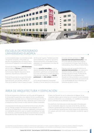 5España: 902 23 23 50 - Fuera de España: (+34) 917 407 272 | universidadeuropea.es | Universidad Europea | Laureate International Universities
ÁREA DE ARQUITECTURA Y EDIFICACIÓN
El Área de Arquitectura y Edificación de la Escuela de Postgrado de
la Universidad Europea tiene como objetivo formar a profesionales
perfectamente preparados técnica e intelectualmente para afrontar la
nueva realidad que suponen los retos y demandas que la construcción
y la arquitectura está viviendo en estos años de cambios acelerados.
Los programas de esta área se encuentran entre los más valorados
por los rankings europeos de titulaciones de postgrado. Eso es
posible por la calidad de sus contenidos, adaptados continuamente
a la realidad de este sector, y por un claustro de profesores formado
por directivos y profesionales de algunas de las empresas y estudios
de arquitectura más importantes a nivel nacional e internacional.
A estos dos factores, se une la colaboración de algunas de las
compañías líderes, que se involucran con nosotros, no solo facilitando
prácticas profesionales a los estudiantes, sino también en la creación
de los contenidos de las diferentes titulaciones.
De esta forma, las titulaciones de este área están enfocadas para
que los estudiantes adquieran una visión actual del día a día de la
profesión y garantizando que reciben los conocimientos específicos
y las herramientas necesarias para liderar proyectos de arquitectura
en cualquier parte del mundo o para emprender una idea de negocio
propia.
ESCUELA DE POSTGRADO
UNIVERSIDAD EUROPEA
La Universidad Europea, la universidad privada
más grande de España, unifica todos sus
estudios de postgrado bajo una misma marca:
la Escuela de Postgrado Universidad Europea.
Esta escuela integra más de 140 titulaciones
estructuradas en 18 áreas de conocimientos
que incluyen Empresa, Jurídica, Arte,
Comunicación, Deporte, Educación, Salud,
Ingeniería, Arquitectura o Edificación.
Entre las titulaciones se incluyen Doctorados
y Másteres Universitarios, habilitantes y de
especialización, que permiten obtener un
título oficial válido en todo el Espacio Europeo
de Educación Superior. También es posible
realizar Másteres y Programas de Experto,
títulos propios de la Universidad Europea
adaptados a las necesidades concretas del
mundo laboral.
Fiel a su vocación innovadora, y con el
objetivo de potenciar las capacidades del
estudiante y garantizar su empleabilidad,
la Escuela promueve un modelo educativo
internacional, conectado con el mundo
profesional y de alta calidad académica.
La Escuela de Postgrado Universidad
Europea, al formar parte de la Universidad
Europea, también pertenece a la Red
Laureate International Universities, líder
en el mercado de la Educación Superior,
y con presencia en Europa, Norte América,
Latinoamérica, Asia, África y Oriente Medio.
Gracias a esta red, es posible disfrutar de
estancias internacionales y de colaboración
docente con otros centros educativos de
prestigio de todo el mundo. Prueba de ello
es que el 20% de los estudiantes de la
Escuela son internacionales, lo que enriquece
enormemente el intercambio de experiencias
y las posibilidades de hacer networking con
personas de todo el mundo.
La Universidad se reserva el derecho a realizar las modificaciones oportunas en el claustro propuesto, programa o en la ubicación donde se imparta el postgrado.
Asimismo, la Universidad se reserva el derecho a retrasar el inicio del postgrado o a no impartirlo si no se alcanza el número mínimo de estudiantes.
 