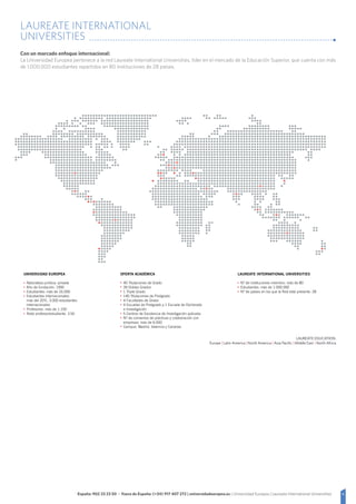 6España: 902 23 23 50 - Fuera de España: (+34) 917 407 272 | universidadeuropea.es | Universidad Europea | Laureate International Universities
LAUREATE INTERNATIONAL
UNIVERSITIES
Con un marcado enfoque internacional:
La Universidad Europea pertenece a la red Laureate International Universities, líder en el mercado de la Educación Superior, que cuenta con más
de 1.000.000 estudiantes repartidos en 80 instituciones de 28 países.
UNIVERSIDAD EUROPEA
Naturaleza jurídica: privada
Año de fundación: 1995
Estudiantes: más de 16.000
Estudiantes internacionales:
más del 20%, 3.000 estudiantes
internacionales
Profesores: más de 1.100
Ratio profesor/estudiante: 1/16
LAUREATE INTERNATIONAL UNIVERSITIES
N.º de instituciones miembro: más de 80
Estudiantes: más de 1.000.000
N.º de países en los que la Red está presente: 28
OFERTA ACADÉMICA
40 Titulaciones de Grado
39 Dobles Grados
1 Triple Grado
140 Titulaciones de Postgrado
4 Facultades de Grado
4 Escuelas de Postgrado y 1 Escuela de Doctorado
e Investigación
5 Centros de Excelencia de Investigación aplicada
N.º de convenios de prácticas y colaboración con
empresas: más de 6.000
Campus: Madrid, Valencia y Canarias
 