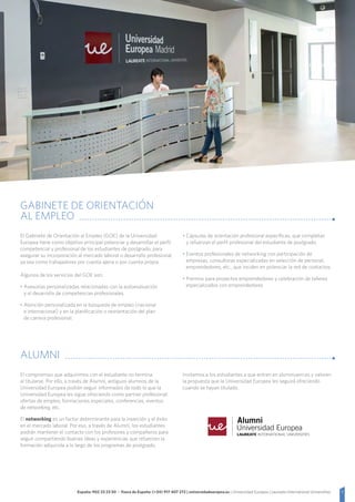 7España: 902 23 23 50 - Fuera de España: (+34) 917 407 272 | universidadeuropea.es | Universidad Europea | Laureate International Universities
El compromiso que adquirimos con el estudiante no termina
al titularse. Por ello, a través de Alumni, antiguos alumnos de la
Universidad Europea podrán seguir informados de todo lo que la
Universidad Europea les sigue ofreciendo como partner profesional:
ofertas de empleo, formaciones especiales, conferencias, eventos
de networking, etc.
El networking es un factor determinante para la inserción y el éxito
en el mercado laboral. Por eso, a través de Alumni, los estudiantes
podrán mantener el contacto con los profesores y compañeros para
seguir compartiendo buenas ideas y experiencias que refuercen la
formación adquirida a lo largo de los programas de postgrado.
Invitamos a los estudiantes a que entren en alumniuem.es y valoren
la propuesta que la Universidad Europea les seguirá ofreciendo
cuando se hayan titulado.
El Gabinete de Orientación al Empleo (GOE) de la Universidad
Europea tiene como objetivo principal potenciar y desarrollar el perfil
competencial y profesional de los estudiantes de postgrado, para
asegurar su incorporación al mercado laboral o desarrollo profesional,
ya sea como trabajadores por cuenta ajena o por cuenta propia.
Algunos de los servicios del GOE son:
• Asesorías personalizadas relacionadas con la autoevaluación
y el desarrollo de competencias profesionales.
• Atención personalizada en la búsqueda de empleo (nacional
e internacional) y en la planificación o reorientación del plan
de carrera profesional.
• Cápsulas de orientación profesional específicas, que completan
y refuerzan el perfil profesional del estudiante de postgrado.
• Eventos profesionales de networking con participación de
empresas, consultoras especializadas en selección de personal,
emprendedores, etc., que inciden en potenciar la red de contactos.
• Premios para proyectos emprendedores y celebración de talleres
especializados con emprendedores
GABINETE DE ORIENTACIÓN
AL EMPLEO
ALUMNI
 