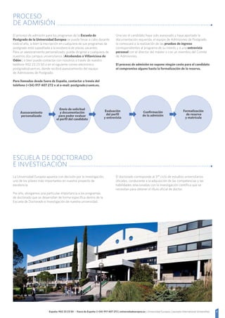 8España: 902 23 23 50 - Fuera de España: (+34) 917 407 272 | universidadeuropea.es | Universidad Europea | Laureate International Universities
PROCESO
DE ADMISIÓN
El proceso de admisión para los programas de la Escuela de
Postgrado de la Universidad Europea se puede llevar a cabo durante
todo el año, si bien la inscripción en cualquiera de sus programas de
postgrado está supeditada a la existencia de plazas vacantes.
Para un asesoramiento personalizado, puede dirigirse a cualquiera de
nuestros dos campus universitarios (Alcobendas o Villaviciosa de
Odón), o bien puede contactar con nosotros a través de nuestro
teléfono 902 23 23 50 o en el siguiente correo electrónico
postgrado@uem.es, donde recibirá asesoramiento del equipo
de Admisiones de Postgrado.
Para llamadas desde fuera de España, contactar a través del
teléfono (+34) 917 407 272 o al e-mail: postgrado@uem.es.
Una vez el candidato haya sido asesorado y haya aportado la
documentación requerida, el equipo de Admisiones de Postgrado
lo convocará a la realización de las pruebas de ingreso
correspondientes al programa de su interés y a una entrevista
personal con el director del máster o con un miembro del Comité
de Admisiones.
El proceso de admisión no supone ningún coste para el candidato
ni compromiso alguno hasta la formalización de la reserva.
Asesoramiento
personalizado
Envío de solicitud
y documentación
para poder evaluar
el perfil del candidato
Evaluación
del perfil
y entrevista
Confirmación
de la admisión
Formalización
de reserva
y matrícula
ESCUELA DE DOCTORADO
E INVESTIGACIÓN
La Universidad Europea apuesta con decisión por la investigación,
uno de los pilares más importantes en nuestro proyecto de
excelencia.
Por ello, otorgamos una particular importancia a los programas
de doctorado que se desarrollan de forma específica dentro de la
Escuela de Doctorado e Investigación de nuestra universidad.
El doctorado corresponde al 3.er ciclo de estudios universitarios
oficiales, conducente a la adquisición de las competencias y las
habilidades relacionadas con la investigación científica que se
necesitan para obtener el título oficial de doctor.
 
