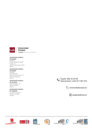 UNIVERSIDAD EUROPEA
DE MADRID
CAMPUS
VILLAVICIOSA DE ODÓN
C/ Tajo, s/n
28670 Villaviciosa de Odón
Madrid
UNIVERSIDAD EUROPEA
DE MADRID
CAMPUS
ALCOBENDAS
Avda. Fernando Alonso, 8
28108 Alcobendas
Madrid
UNIVERSIDAD EUROPEA
DE VALENCIA
Avenida Aragón, 30
46021 Valencia
Valencia
UNIVERSIDAD EUROPEA
DE CANARIAS
C/ Inocencio García, 1
38300 La Orotava
Tenerife
Reconocimientos de calidad
España: 902 23 23 50
Internacional: (+34) 917 407 272
postgrado@uem.es
universidadeuropea.es
 
