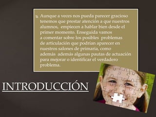    Aunque a veces nos pueda parecer gracioso
        tenemos que prestar atención a que nuestros
        alumnos, empiecen a hablar bien desde el
        primer momento. Enseguida vamos
        a comentar sobre los posibles problemas
        de articulación que podrían aparecer en
        nuestros salones de primaria, como
        además además algunas pautas de actuación
        para mejorar o identificar el verdadero
        problema.




INTRODUCCIÓN
 