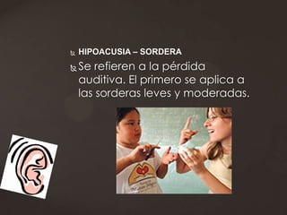    HIPOACUSIA – SORDERA
   Se refieren a la pérdida
    auditiva. El primero se aplica a
    las sorderas leves y moderadas.
 