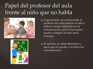 Papel del profesor del aula
frente al niño que no habla
                 Lógicamente, no corresponde al
                  profesor del aula ensenar al niño a
                  utilizar medios alternativos de
                  comunicación, pero el será quien
                  ayude a integrar al aula estos
                  recursos.

                 El maestro no debe detenerse y
                  decir que no puede, o no tiene los
                  conocimientos.
 